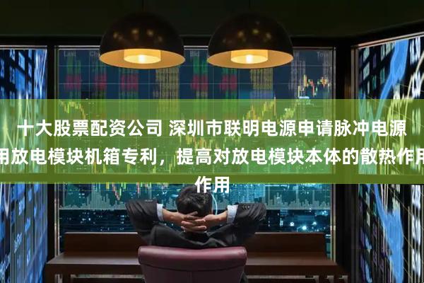 十大股票配资公司 深圳市联明电源申请脉冲电源用放电模块机箱专利，提高对放电模块本体的散热作用