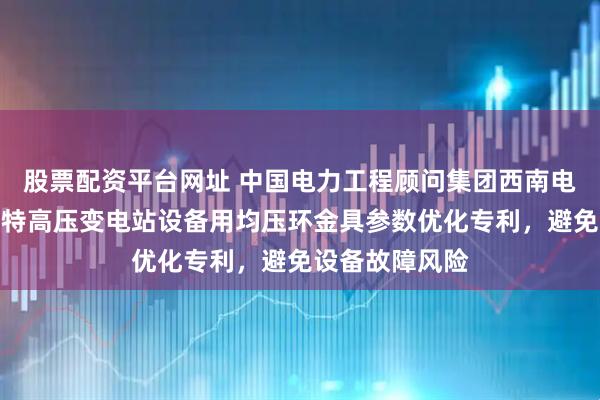 股票配资平台网址 中国电力工程顾问集团西南电力设计院申请特高压变电站设备用均压环金具参数优化专利，避免设备故障风险