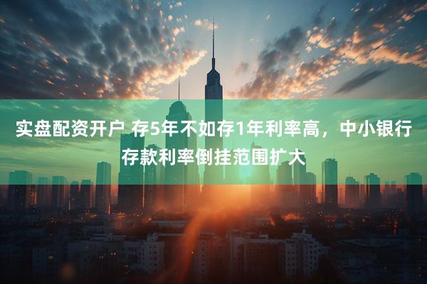 实盘配资开户 存5年不如存1年利率高，中小银行存款利率倒挂范围扩大