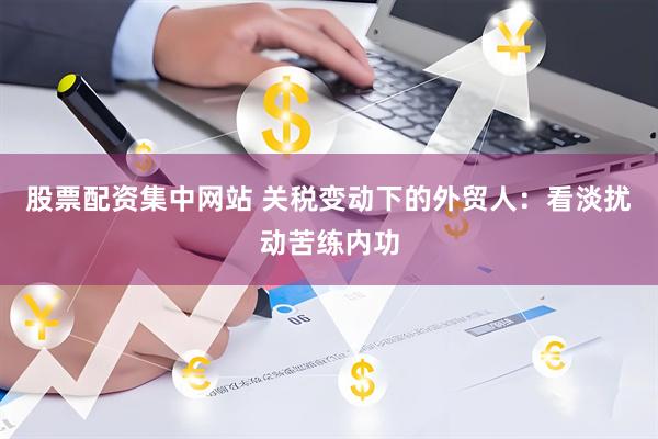 股票配资集中网站 关税变动下的外贸人：看淡扰动苦练内功