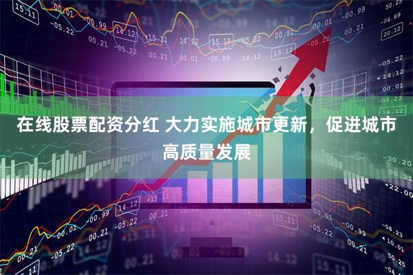 在线股票配资分红 大力实施城市更新，促进城市高质量发展