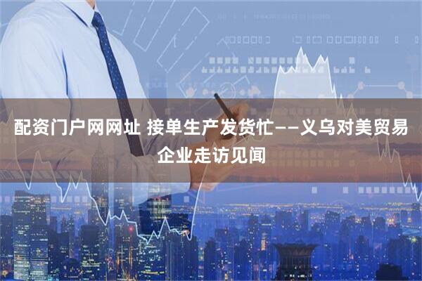 配资门户网网址 接单生产发货忙——义乌对美贸易企业走访见闻