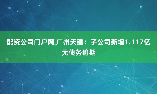 配资公司门户网 广州天建：子公司新增1.117亿元债务逾期