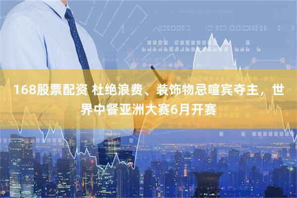 168股票配资 杜绝浪费、装饰物忌喧宾夺主，世界中餐亚洲大赛6月开赛