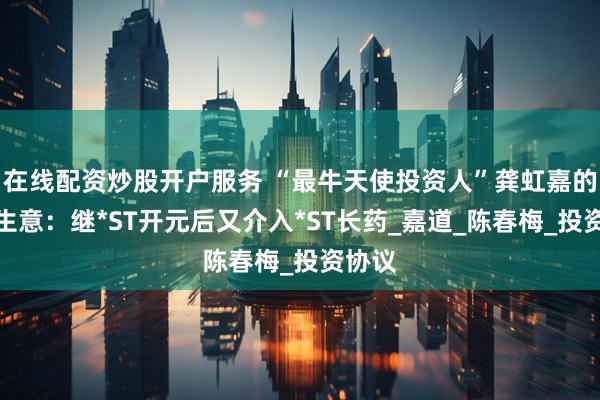 在线配资炒股开户服务 “最牛天使投资人”龚虹嘉的重整生意：继*ST开元后又介入*ST长药_嘉道_陈春梅_投资协议