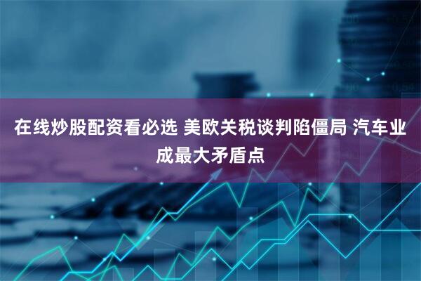 在线炒股配资看必选 美欧关税谈判陷僵局 汽车业成最大矛盾点