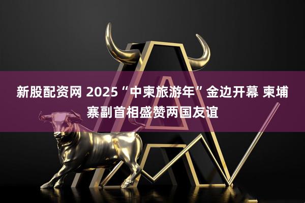 新股配资网 2025“中柬旅游年”金边开幕 柬埔寨副首相盛赞两国友谊