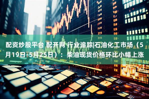 配资炒股平台 配开网 行业追踪|石油化工市场（5月19日-5月25日）：柴油现货价格环比小幅上涨