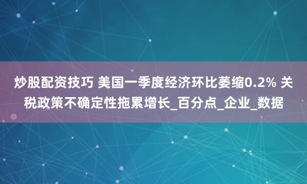炒股配资技巧 美国一季度经济环比萎缩0.2% 关税政策不确定性拖累增长_百分点_企业_数据