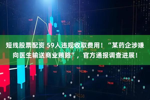 短线股票配资 59人违规收取费用！“某药企涉嫌向医生输送商业贿赂”，官方通报调查进展！
