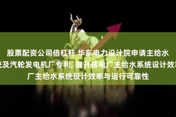 股票配资公司倍杠杆 华东电力设计院申请主给水泵组模块化系统及汽轮发电机厂专利, 提升核电厂主给水系统设计效率与运行可靠性