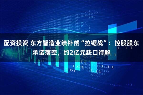 配资投资 东方智造业绩补偿“拉锯战”：控股股东承诺落空，约2亿元缺口待解