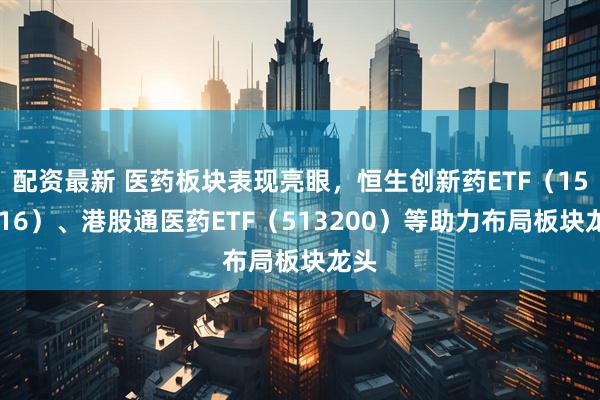 配资最新 医药板块表现亮眼，恒生创新药ETF（159316）、港股通医药ETF（513200）等助力布局板块龙头