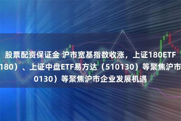 股票配资保证金 沪市宽基指数收涨，上证180ETF易方达（530180）、上证中盘ETF易方达（510130）等聚焦沪市企业发展机遇
