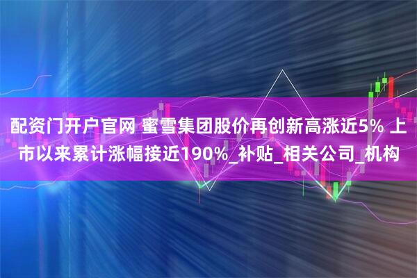 配资门开户官网 蜜雪集团股价再创新高涨近5% 上市以来累计涨幅接近190%_补贴_相关公司_机构