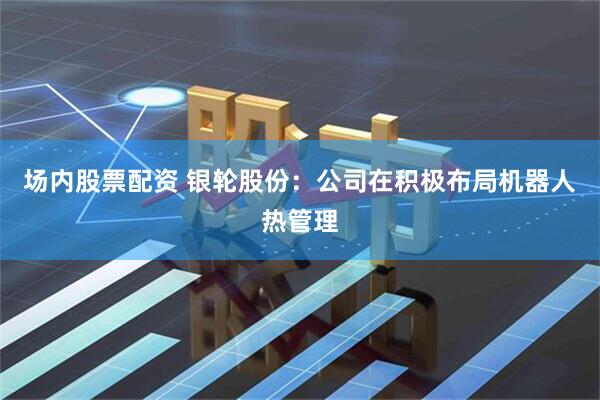 场内股票配资 银轮股份：公司在积极布局机器人热管理