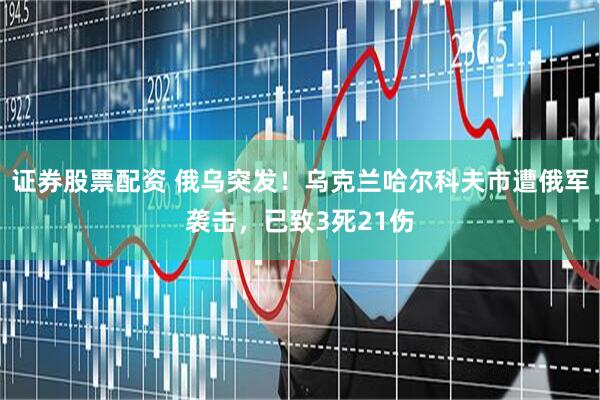 证券股票配资 俄乌突发！乌克兰哈尔科夫市遭俄军袭击，已致3死21伤