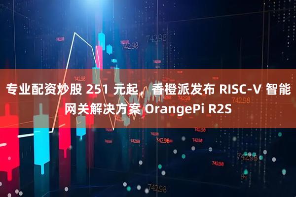 专业配资炒股 251 元起，香橙派发布 RISC-V 智能网关解决方案 OrangePi R2S