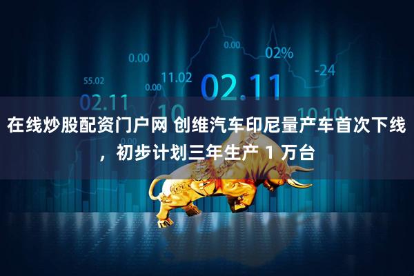 在线炒股配资门户网 创维汽车印尼量产车首次下线，初步计划三年生产 1 万台