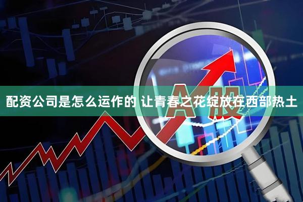 配资公司是怎么运作的 让青春之花绽放在西部热土