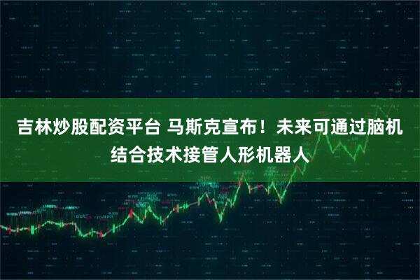 吉林炒股配资平台 马斯克宣布！未来可通过脑机结合技术接管人形机器人