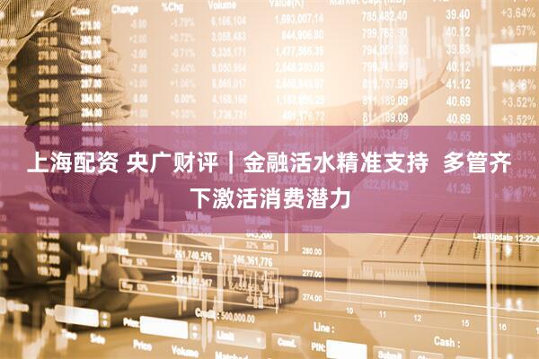 上海配资 央广财评｜金融活水精准支持  多管齐下激活消费潜力