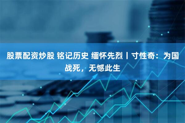 股票配资炒股 铭记历史 缅怀先烈丨寸性奇：为国战死，无憾此生