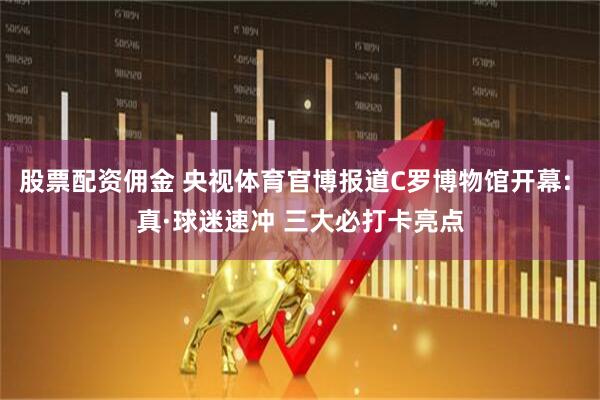 股票配资佣金 央视体育官博报道C罗博物馆开幕: 真·球迷速冲 三大必打卡亮点