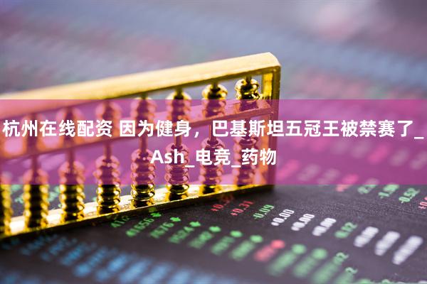 杭州在线配资 因为健身，巴基斯坦五冠王被禁赛了_Ash_电竞_药物