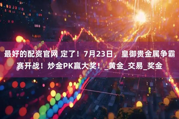 最好的配资官网 定了！7月23日，皇御贵金属争霸赛开战！炒金PK赢大奖！_黄金_交易_奖金