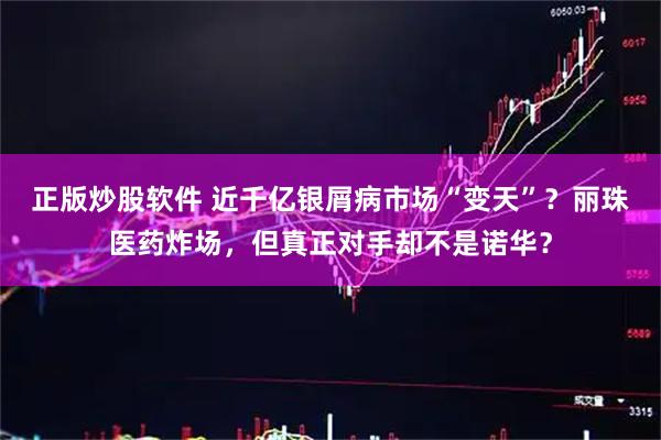 正版炒股软件 近千亿银屑病市场“变天”？丽珠医药炸场，但真正对手却不是诺华？