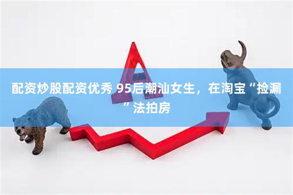 配资炒股配资优秀 95后潮汕女生，在淘宝“捡漏”法拍房