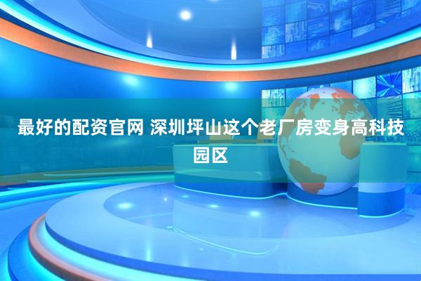最好的配资官网 深圳坪山这个老厂房变身高科技园区
