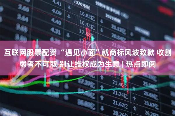 互联网股票配资 “遇见小面”就商标风波致歉 收割弱者不可取 别让维权成为生意 | 热点即阅