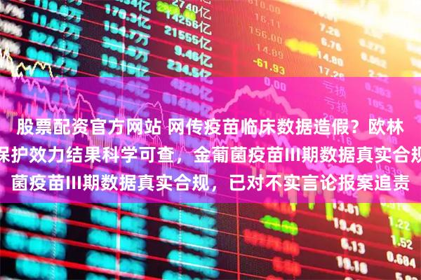 股票配资官方网站 网传疫苗临床数据造假？欧林生物官方澄清：疫苗保护效力结果科学可查，金葡菌疫苗III期数据真实合规，已对不实言论报案追责