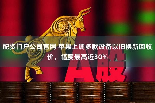 配资门户公司官网 苹果上调多款设备以旧换新回收价，幅度最高近30%