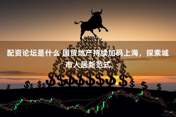 配资论坛是什么 国贸地产持续加码上海，探索城市人居新范式